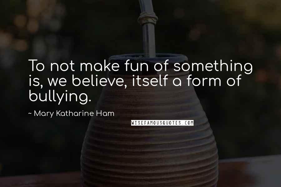 Mary Katharine Ham Quotes: To not make fun of something is, we believe, itself a form of bullying.