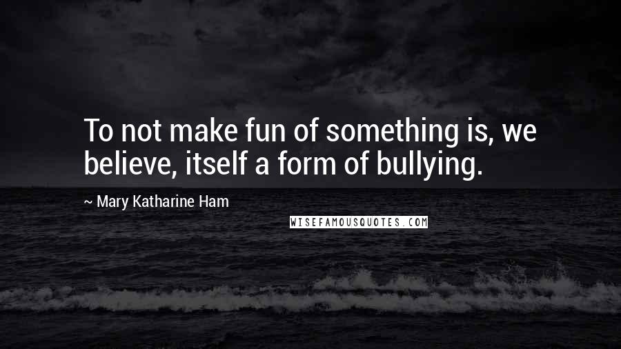 Mary Katharine Ham Quotes: To not make fun of something is, we believe, itself a form of bullying.