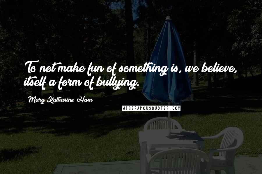 Mary Katharine Ham Quotes: To not make fun of something is, we believe, itself a form of bullying.