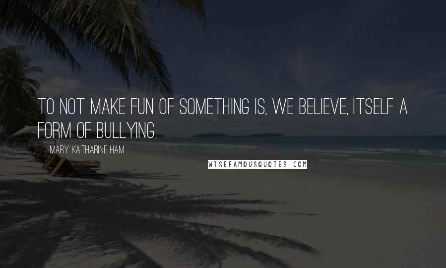 Mary Katharine Ham Quotes: To not make fun of something is, we believe, itself a form of bullying.