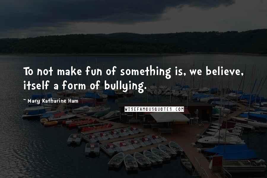 Mary Katharine Ham Quotes: To not make fun of something is, we believe, itself a form of bullying.