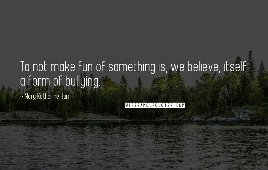 Mary Katharine Ham Quotes: To not make fun of something is, we believe, itself a form of bullying.