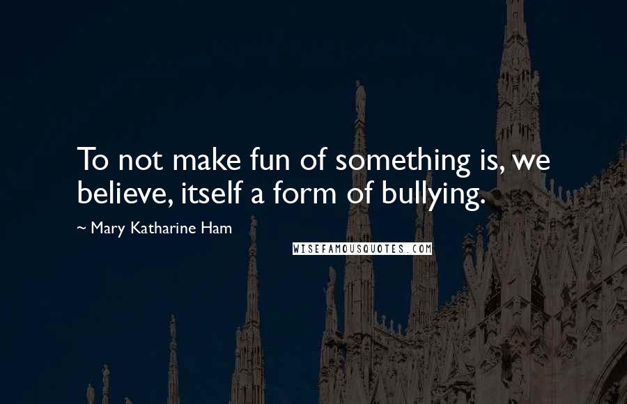 Mary Katharine Ham Quotes: To not make fun of something is, we believe, itself a form of bullying.