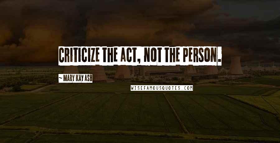 Mary Kay Ash Quotes: Criticize the act, not the person.