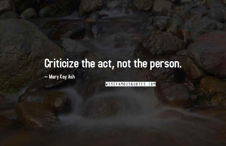 Mary Kay Ash Quotes: Criticize the act, not the person.