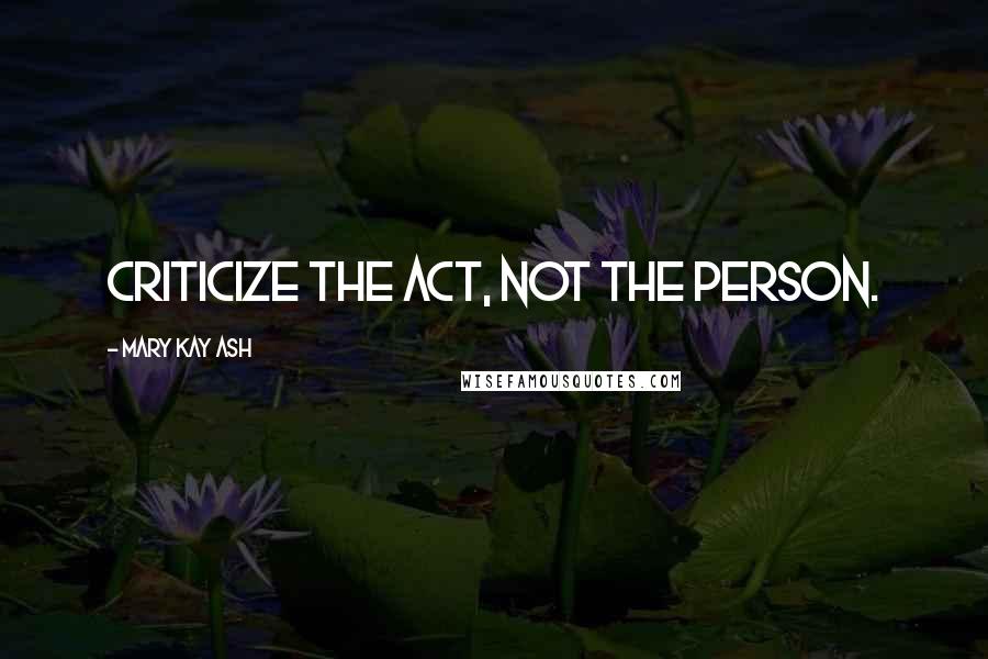 Mary Kay Ash Quotes: Criticize the act, not the person.