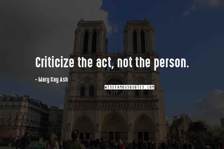 Mary Kay Ash Quotes: Criticize the act, not the person.