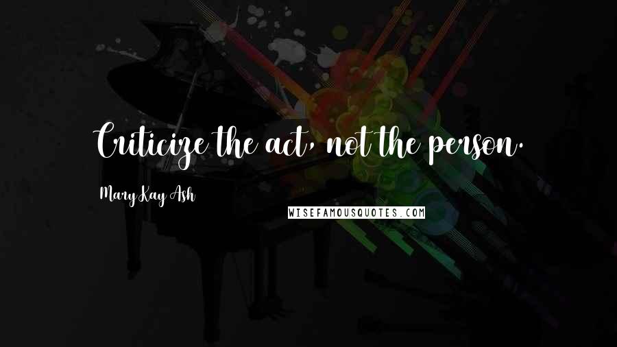 Mary Kay Ash Quotes: Criticize the act, not the person.