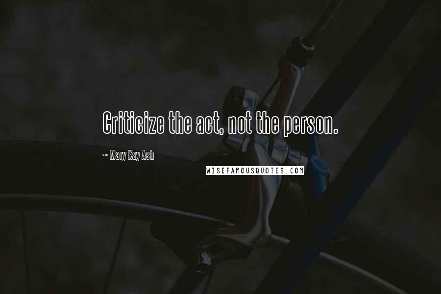 Mary Kay Ash Quotes: Criticize the act, not the person.