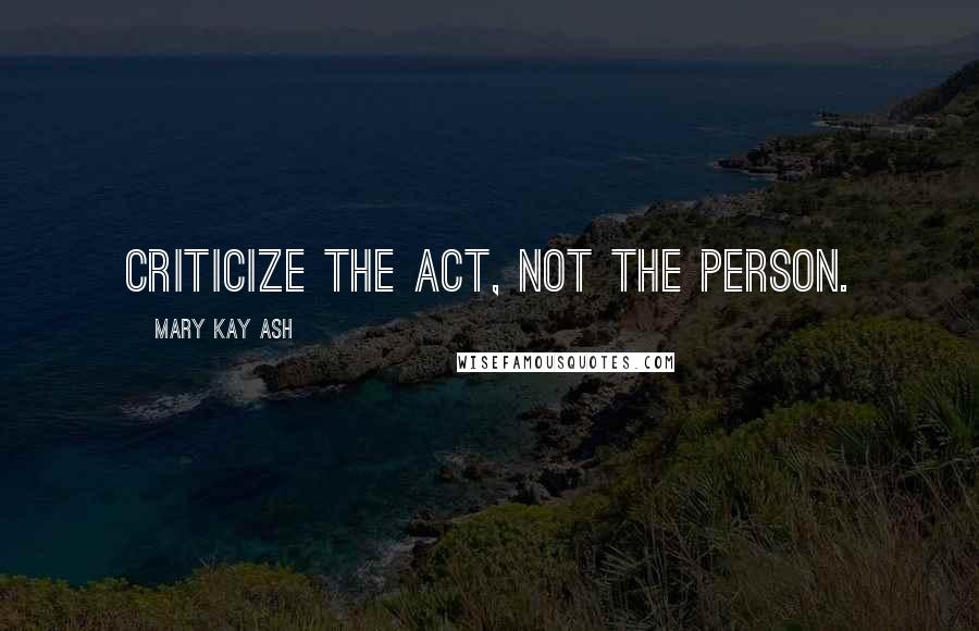 Mary Kay Ash Quotes: Criticize the act, not the person.