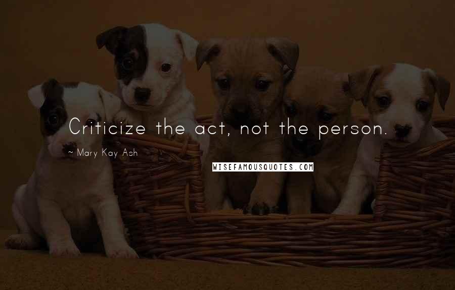 Mary Kay Ash Quotes: Criticize the act, not the person.