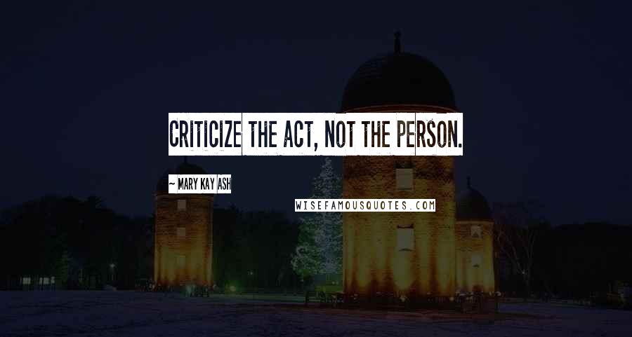 Mary Kay Ash Quotes: Criticize the act, not the person.