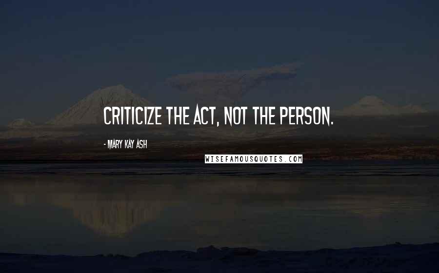 Mary Kay Ash Quotes: Criticize the act, not the person.