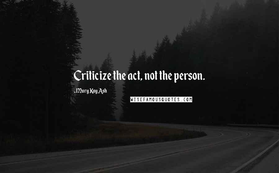 Mary Kay Ash Quotes: Criticize the act, not the person.