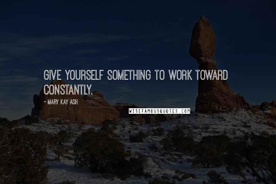 Mary Kay Ash Quotes: Give yourself something to work toward  constantly.