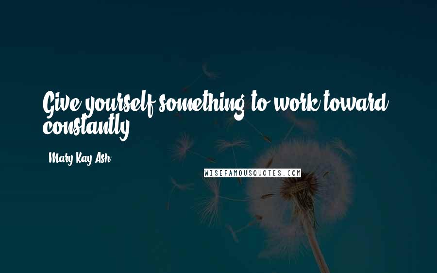 Mary Kay Ash Quotes: Give yourself something to work toward  constantly.