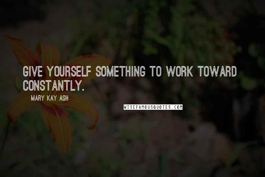 Mary Kay Ash Quotes: Give yourself something to work toward  constantly.