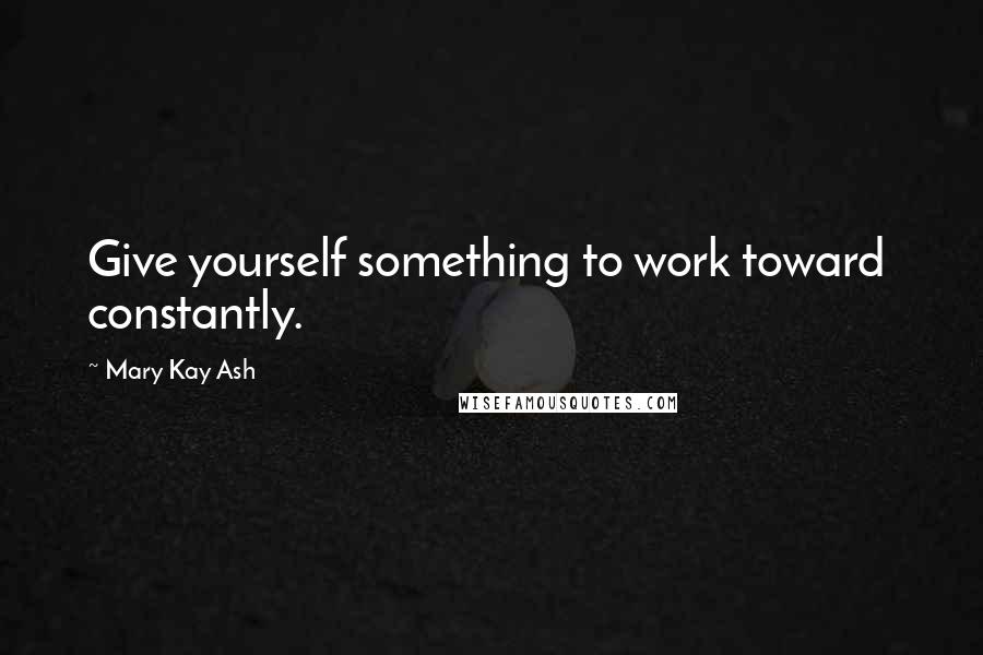 Mary Kay Ash Quotes: Give yourself something to work toward  constantly.