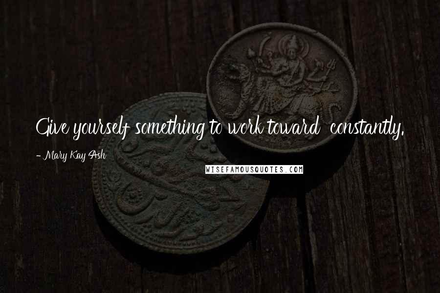 Mary Kay Ash Quotes: Give yourself something to work toward  constantly.