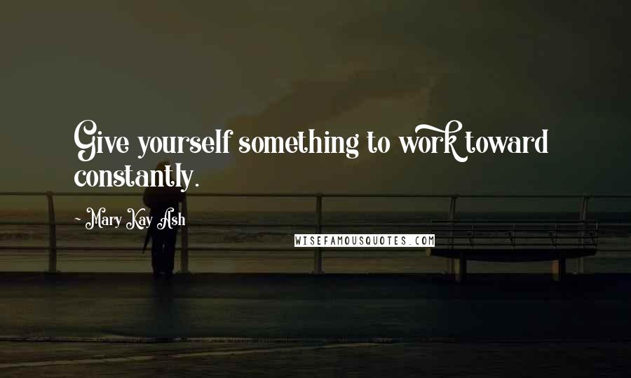 Mary Kay Ash Quotes: Give yourself something to work toward  constantly.