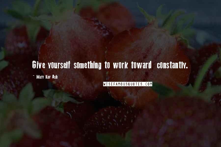 Mary Kay Ash Quotes: Give yourself something to work toward  constantly.