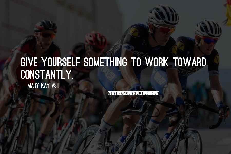 Mary Kay Ash Quotes: Give yourself something to work toward constantly.