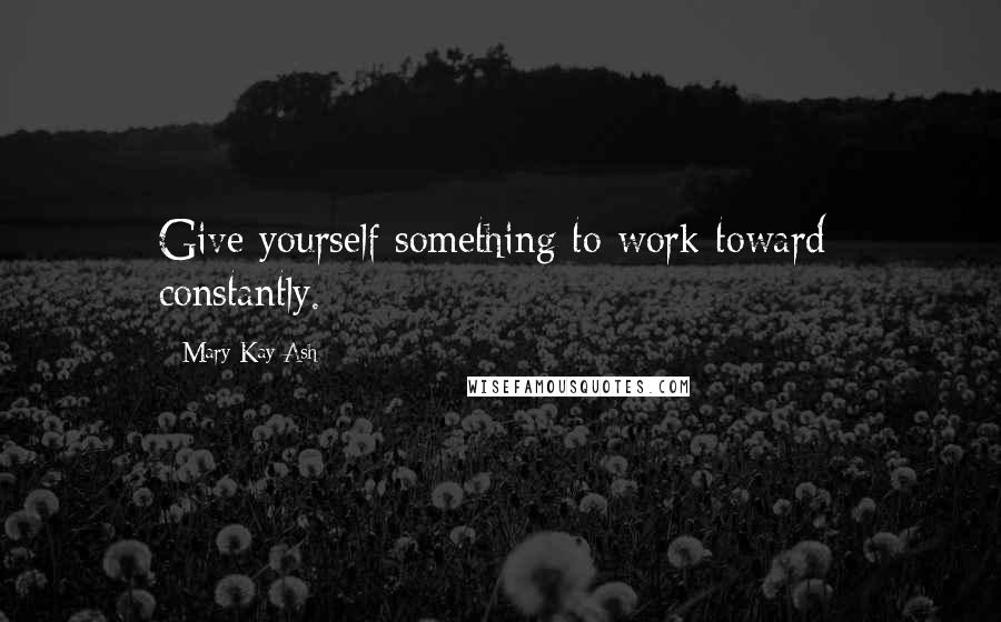 Mary Kay Ash Quotes: Give yourself something to work toward  constantly.