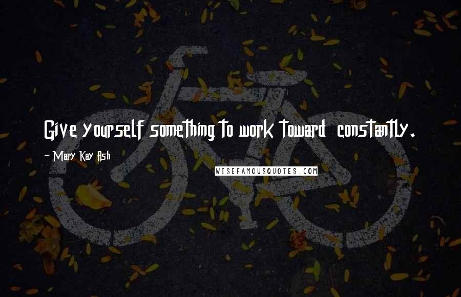 Mary Kay Ash Quotes: Give yourself something to work toward  constantly.