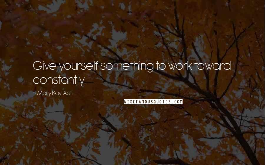 Mary Kay Ash Quotes: Give yourself something to work toward constantly.