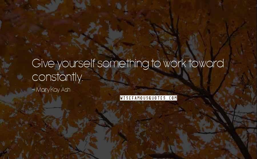 Mary Kay Ash Quotes: Give yourself something to work toward  constantly.