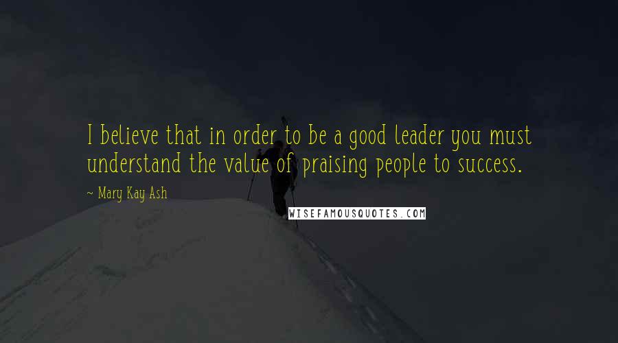 Mary Kay Ash Quotes: I believe that in order to be a good leader you must understand the value of praising people to success.