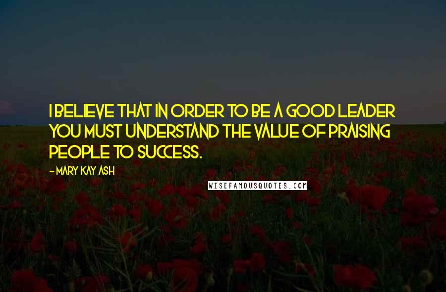 Mary Kay Ash Quotes: I believe that in order to be a good leader you must understand the value of praising people to success.