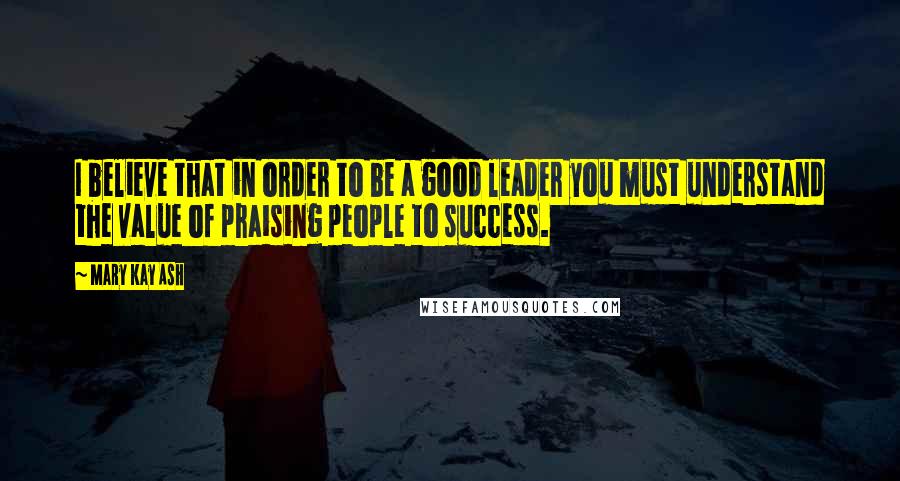 Mary Kay Ash Quotes: I believe that in order to be a good leader you must understand the value of praising people to success.
