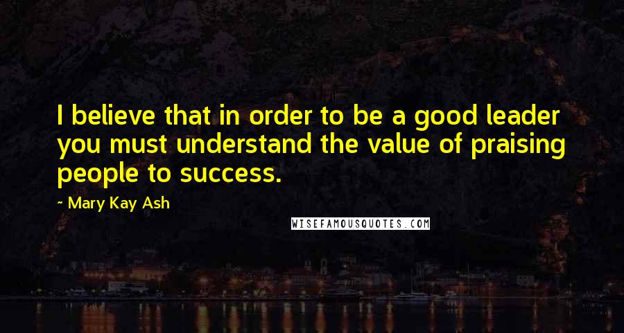 Mary Kay Ash Quotes: I believe that in order to be a good leader you must understand the value of praising people to success.