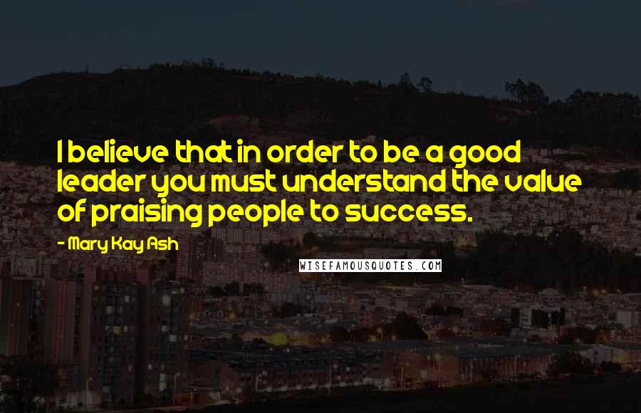 Mary Kay Ash Quotes: I believe that in order to be a good leader you must understand the value of praising people to success.