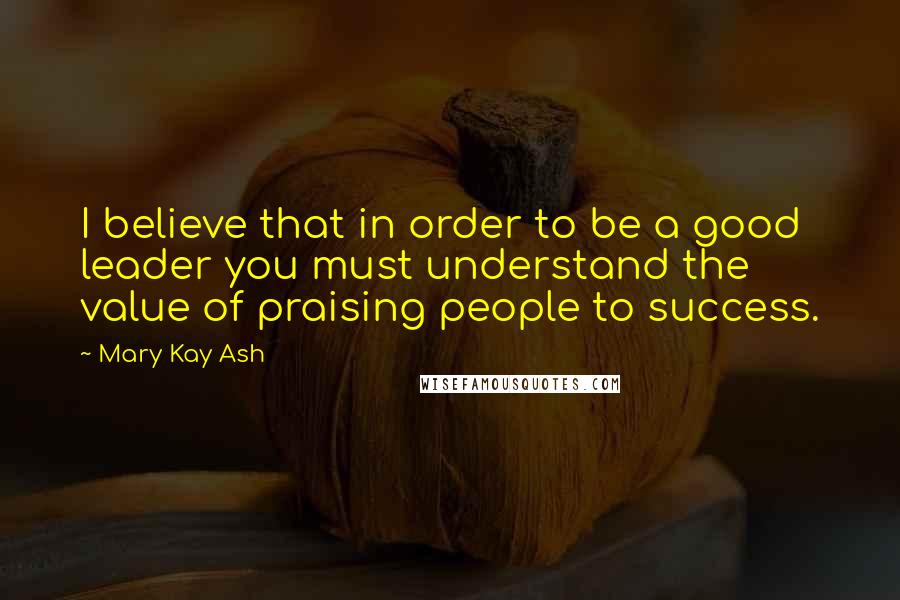 Mary Kay Ash Quotes: I believe that in order to be a good leader you must understand the value of praising people to success.