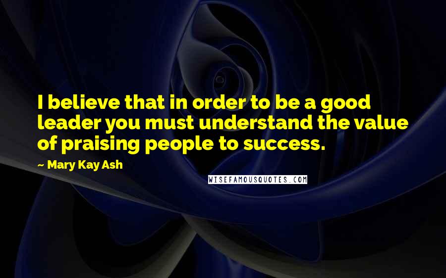 Mary Kay Ash Quotes: I believe that in order to be a good leader you must understand the value of praising people to success.