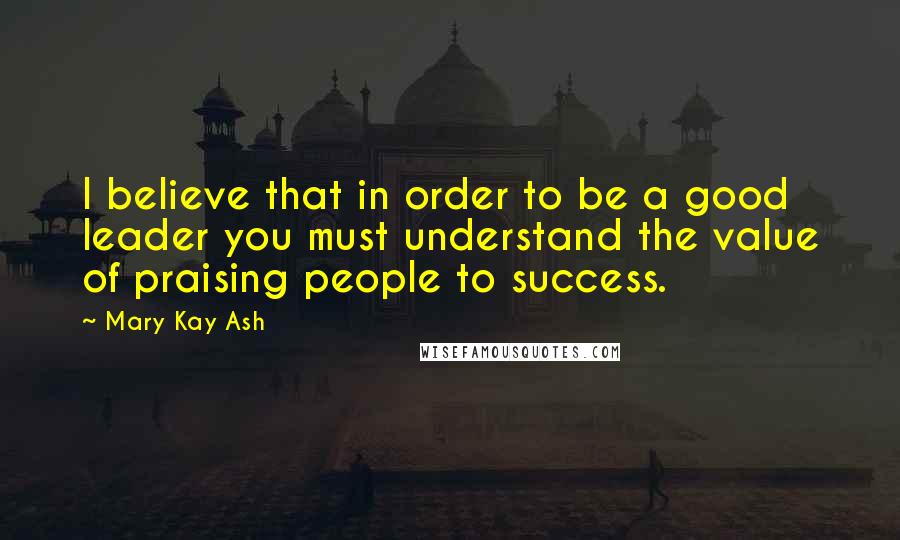 Mary Kay Ash Quotes: I believe that in order to be a good leader you must understand the value of praising people to success.