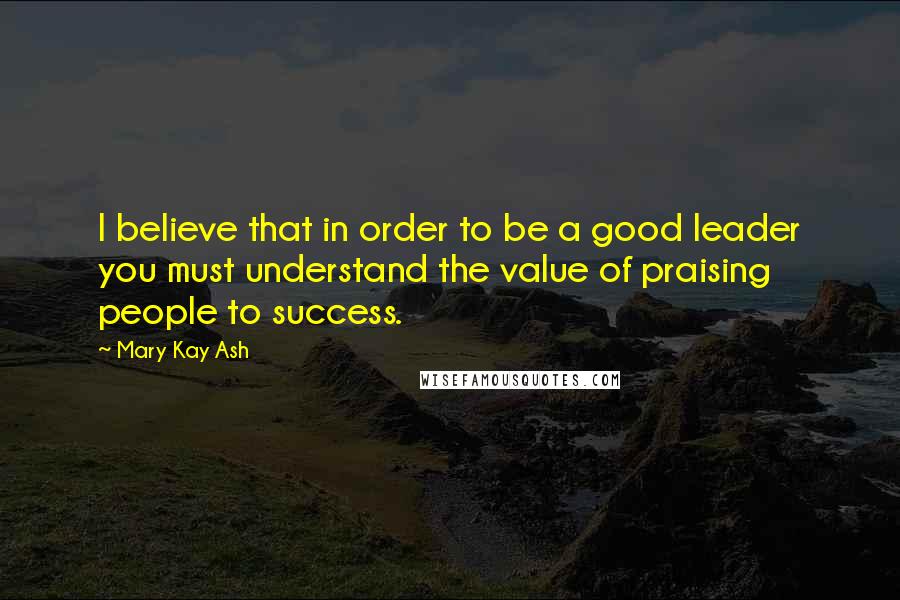 Mary Kay Ash Quotes: I believe that in order to be a good leader you must understand the value of praising people to success.