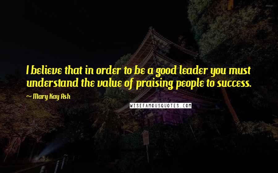 Mary Kay Ash Quotes: I believe that in order to be a good leader you must understand the value of praising people to success.