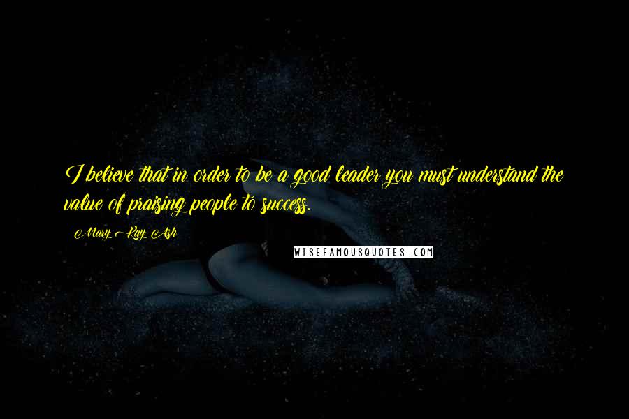 Mary Kay Ash Quotes: I believe that in order to be a good leader you must understand the value of praising people to success.