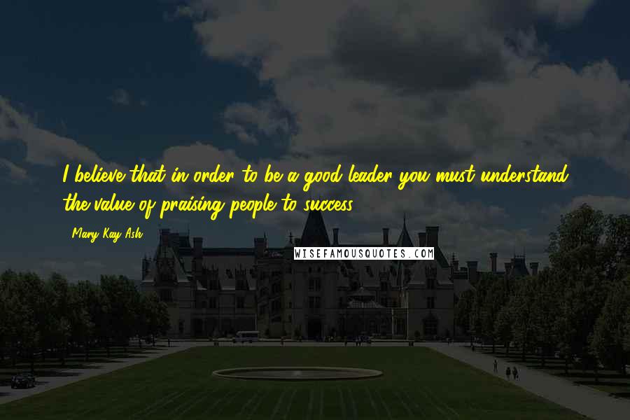 Mary Kay Ash Quotes: I believe that in order to be a good leader you must understand the value of praising people to success.