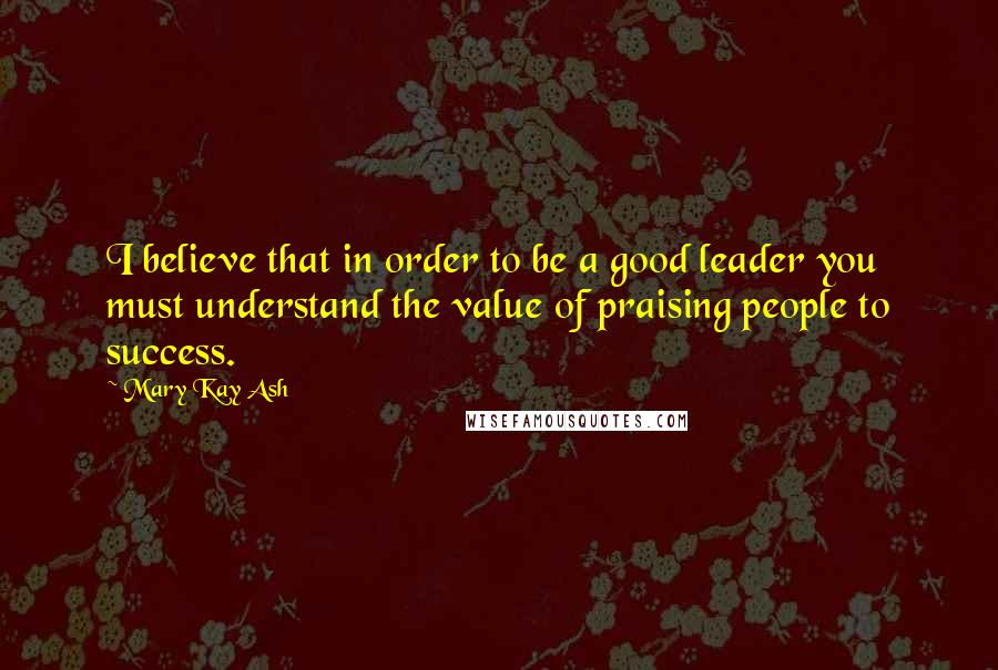 Mary Kay Ash Quotes: I believe that in order to be a good leader you must understand the value of praising people to success.