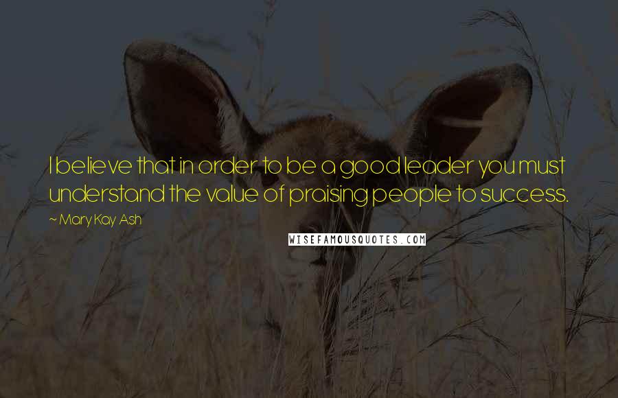 Mary Kay Ash Quotes: I believe that in order to be a good leader you must understand the value of praising people to success.