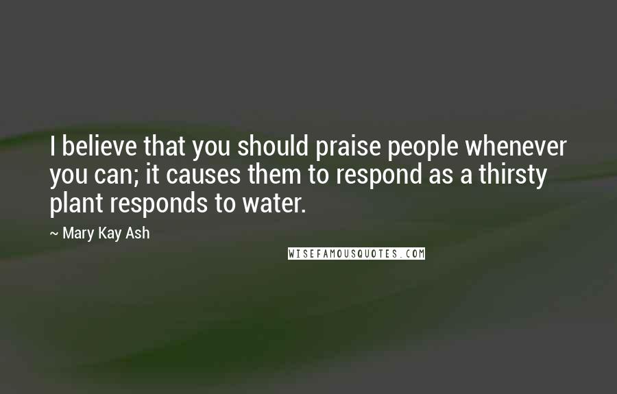 Mary Kay Ash Quotes: I believe that you should praise people whenever you can; it causes them to respond as a thirsty plant responds to water.