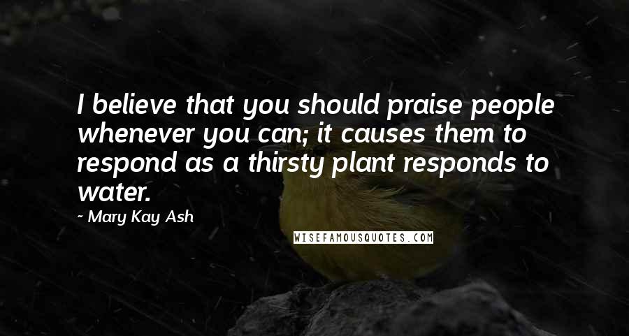 Mary Kay Ash Quotes: I believe that you should praise people whenever you can; it causes them to respond as a thirsty plant responds to water.