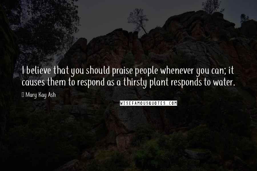 Mary Kay Ash Quotes: I believe that you should praise people whenever you can; it causes them to respond as a thirsty plant responds to water.