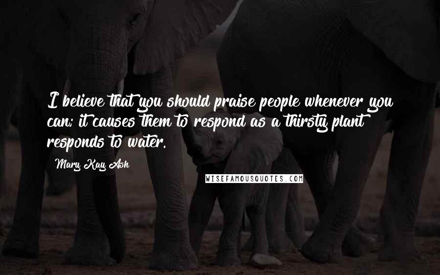 Mary Kay Ash Quotes: I believe that you should praise people whenever you can; it causes them to respond as a thirsty plant responds to water.