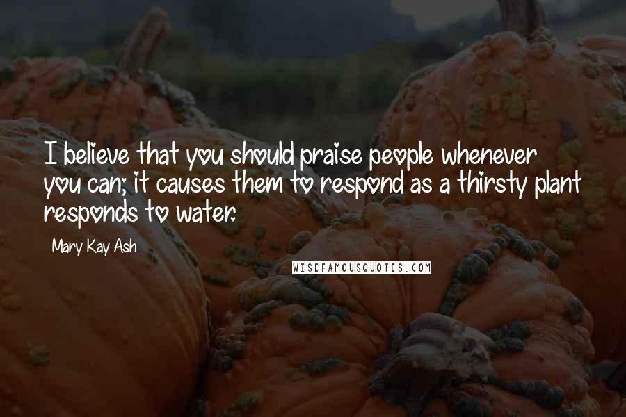 Mary Kay Ash Quotes: I believe that you should praise people whenever you can; it causes them to respond as a thirsty plant responds to water.