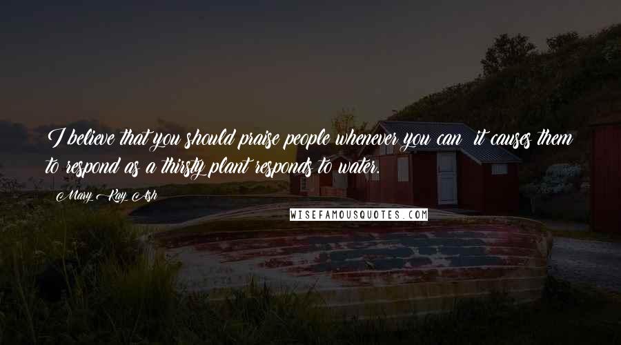 Mary Kay Ash Quotes: I believe that you should praise people whenever you can; it causes them to respond as a thirsty plant responds to water.